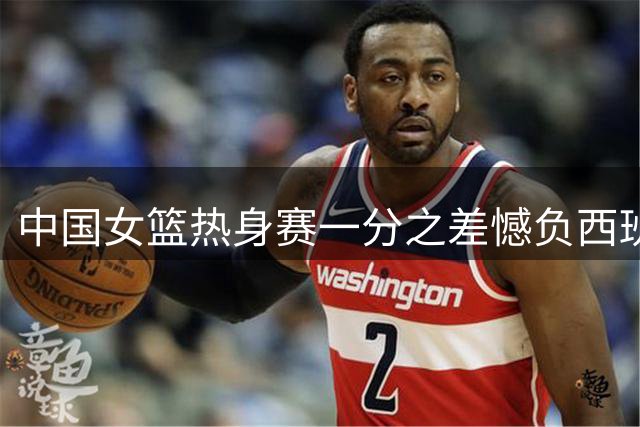 中国女篮热身赛一分之差憾负西班牙